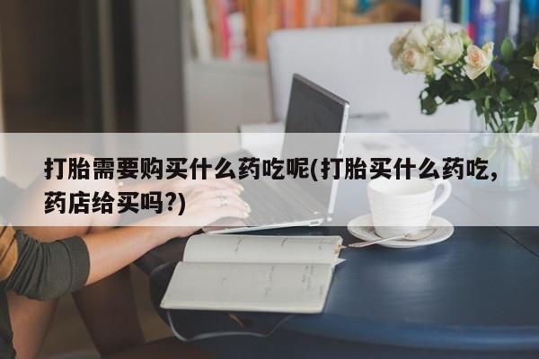 私人卖打胎药的微信群名打胎需要购买什么药吃呢(打胎买什么药吃,药店给买吗?)