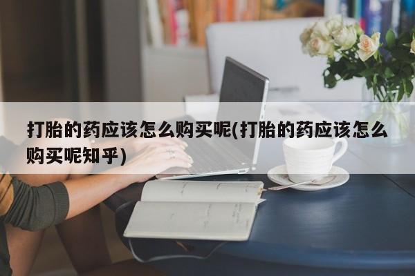 私人卖打胎药的微信群名打胎的药应该怎么购买呢(打胎的药应该怎么购买呢知乎)